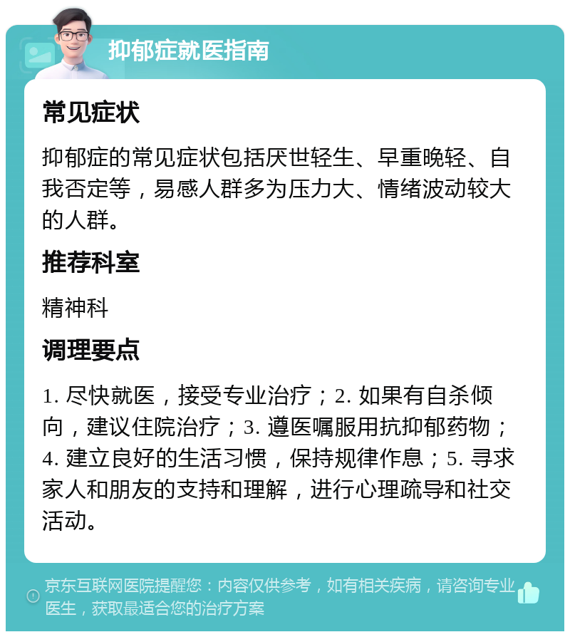 抑郁症就医指南 常见症状 抑郁症的常见症状包括厌世轻生、早重晚轻、自我否定等，易感人群多为压力大、情绪波动较大的人群。 推荐科室 精神科 调理要点 1. 尽快就医，接受专业治疗；2. 如果有自杀倾向，建议住院治疗；3. 遵医嘱服用抗抑郁药物；4. 建立良好的生活习惯，保持规律作息；5. 寻求家人和朋友的支持和理解，进行心理疏导和社交活动。