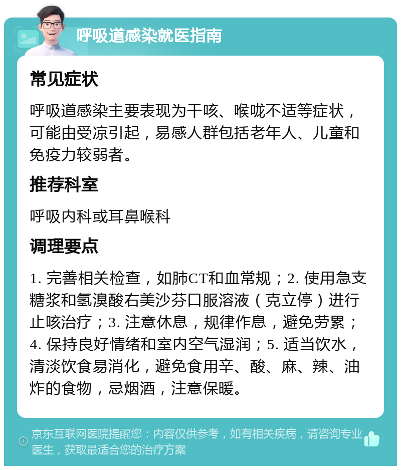 呼吸道感染就医指南 常见症状 呼吸道感染主要表现为干咳、喉咙不适等症状，可能由受凉引起，易感人群包括老年人、儿童和免疫力较弱者。 推荐科室 呼吸内科或耳鼻喉科 调理要点 1. 完善相关检查，如肺CT和血常规；2. 使用急支糖浆和氢溴酸右美沙芬口服溶液（克立停）进行止咳治疗；3. 注意休息，规律作息，避免劳累；4. 保持良好情绪和室内空气湿润；5. 适当饮水，清淡饮食易消化，避免食用辛、酸、麻、辣、油炸的食物，忌烟酒，注意保暖。