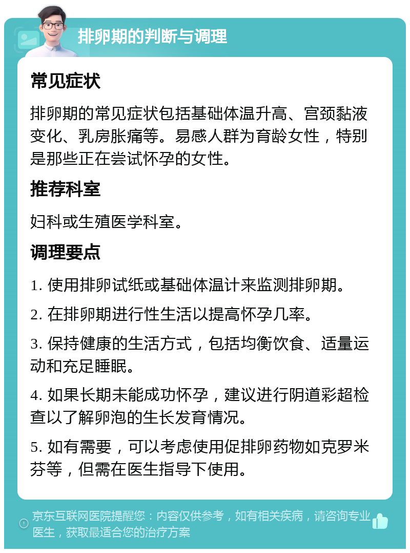 排卵期的判断与调理 常见症状 排卵期的常见症状包括基础体温升高、宫颈黏液变化、乳房胀痛等。易感人群为育龄女性，特别是那些正在尝试怀孕的女性。 推荐科室 妇科或生殖医学科室。 调理要点 1. 使用排卵试纸或基础体温计来监测排卵期。 2. 在排卵期进行性生活以提高怀孕几率。 3. 保持健康的生活方式，包括均衡饮食、适量运动和充足睡眠。 4. 如果长期未能成功怀孕，建议进行阴道彩超检查以了解卵泡的生长发育情况。 5. 如有需要，可以考虑使用促排卵药物如克罗米芬等，但需在医生指导下使用。