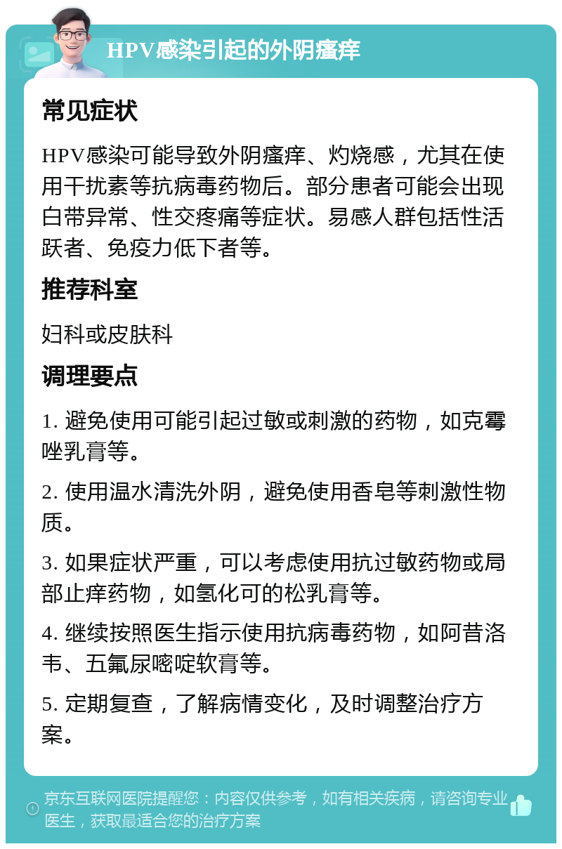 HPV感染引起的外阴瘙痒 常见症状 HPV感染可能导致外阴瘙痒、灼烧感，尤其在使用干扰素等抗病毒药物后。部分患者可能会出现白带异常、性交疼痛等症状。易感人群包括性活跃者、免疫力低下者等。 推荐科室 妇科或皮肤科 调理要点 1. 避免使用可能引起过敏或刺激的药物，如克霉唑乳膏等。 2. 使用温水清洗外阴，避免使用香皂等刺激性物质。 3. 如果症状严重，可以考虑使用抗过敏药物或局部止痒药物，如氢化可的松乳膏等。 4. 继续按照医生指示使用抗病毒药物，如阿昔洛韦、五氟尿嘧啶软膏等。 5. 定期复查，了解病情变化，及时调整治疗方案。