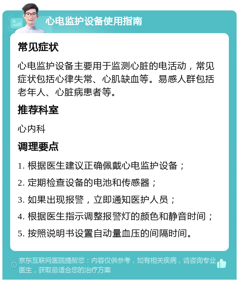 心电监护设备使用指南 常见症状 心电监护设备主要用于监测心脏的电活动，常见症状包括心律失常、心肌缺血等。易感人群包括老年人、心脏病患者等。 推荐科室 心内科 调理要点 1. 根据医生建议正确佩戴心电监护设备； 2. 定期检查设备的电池和传感器； 3. 如果出现报警，立即通知医护人员； 4. 根据医生指示调整报警灯的颜色和静音时间； 5. 按照说明书设置自动量血压的间隔时间。