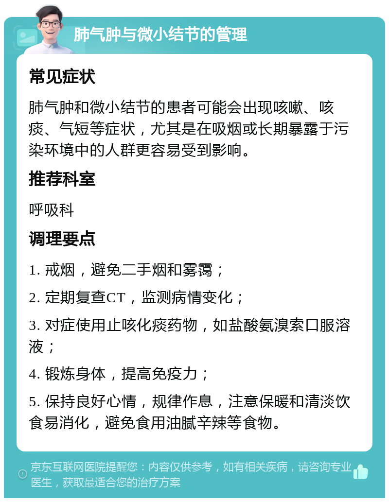 肺气肿与微小结节的管理 常见症状 肺气肿和微小结节的患者可能会出现咳嗽、咳痰、气短等症状，尤其是在吸烟或长期暴露于污染环境中的人群更容易受到影响。 推荐科室 呼吸科 调理要点 1. 戒烟，避免二手烟和雾霭； 2. 定期复查CT，监测病情变化； 3. 对症使用止咳化痰药物，如盐酸氨溴索口服溶液； 4. 锻炼身体，提高免疫力； 5. 保持良好心情，规律作息，注意保暖和清淡饮食易消化，避免食用油腻辛辣等食物。