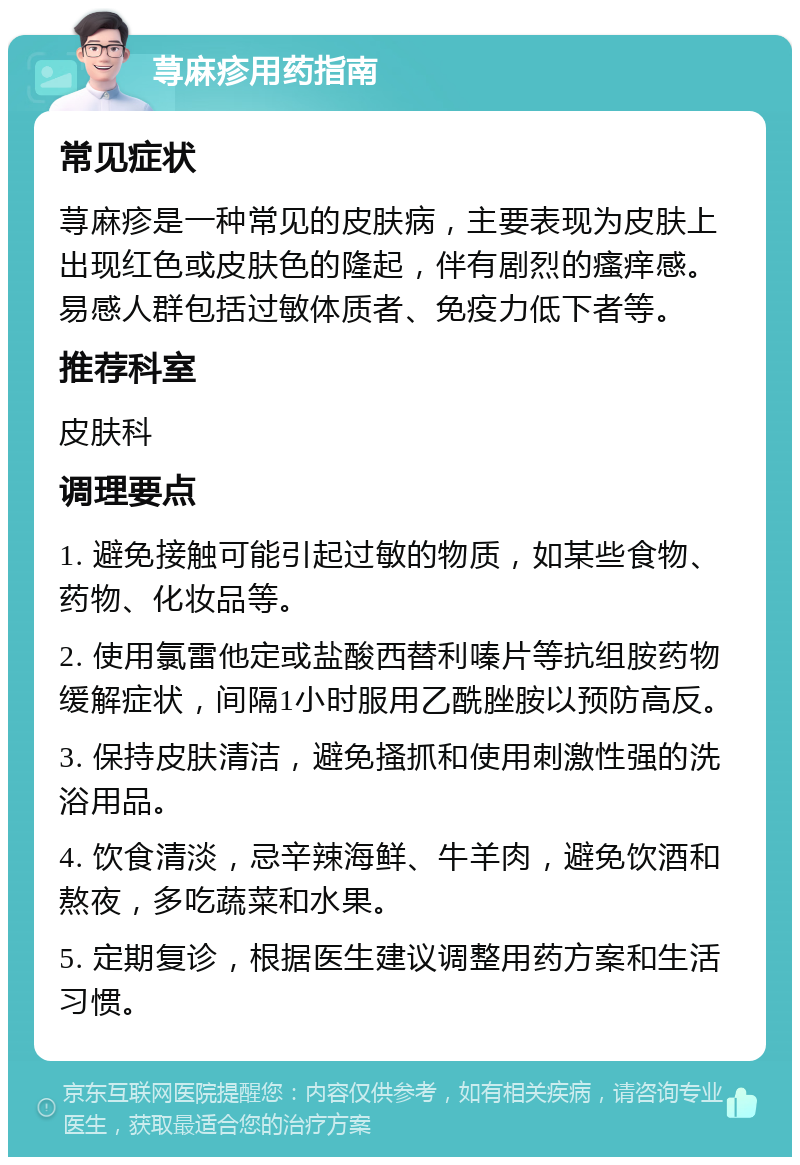 荨麻疹用药指南 常见症状 荨麻疹是一种常见的皮肤病，主要表现为皮肤上出现红色或皮肤色的隆起，伴有剧烈的瘙痒感。易感人群包括过敏体质者、免疫力低下者等。 推荐科室 皮肤科 调理要点 1. 避免接触可能引起过敏的物质，如某些食物、药物、化妆品等。 2. 使用氯雷他定或盐酸西替利嗪片等抗组胺药物缓解症状，间隔1小时服用乙酰脞胺以预防高反。 3. 保持皮肤清洁，避免搔抓和使用刺激性强的洗浴用品。 4. 饮食清淡，忌辛辣海鲜、牛羊肉，避免饮酒和熬夜，多吃蔬菜和水果。 5. 定期复诊，根据医生建议调整用药方案和生活习惯。