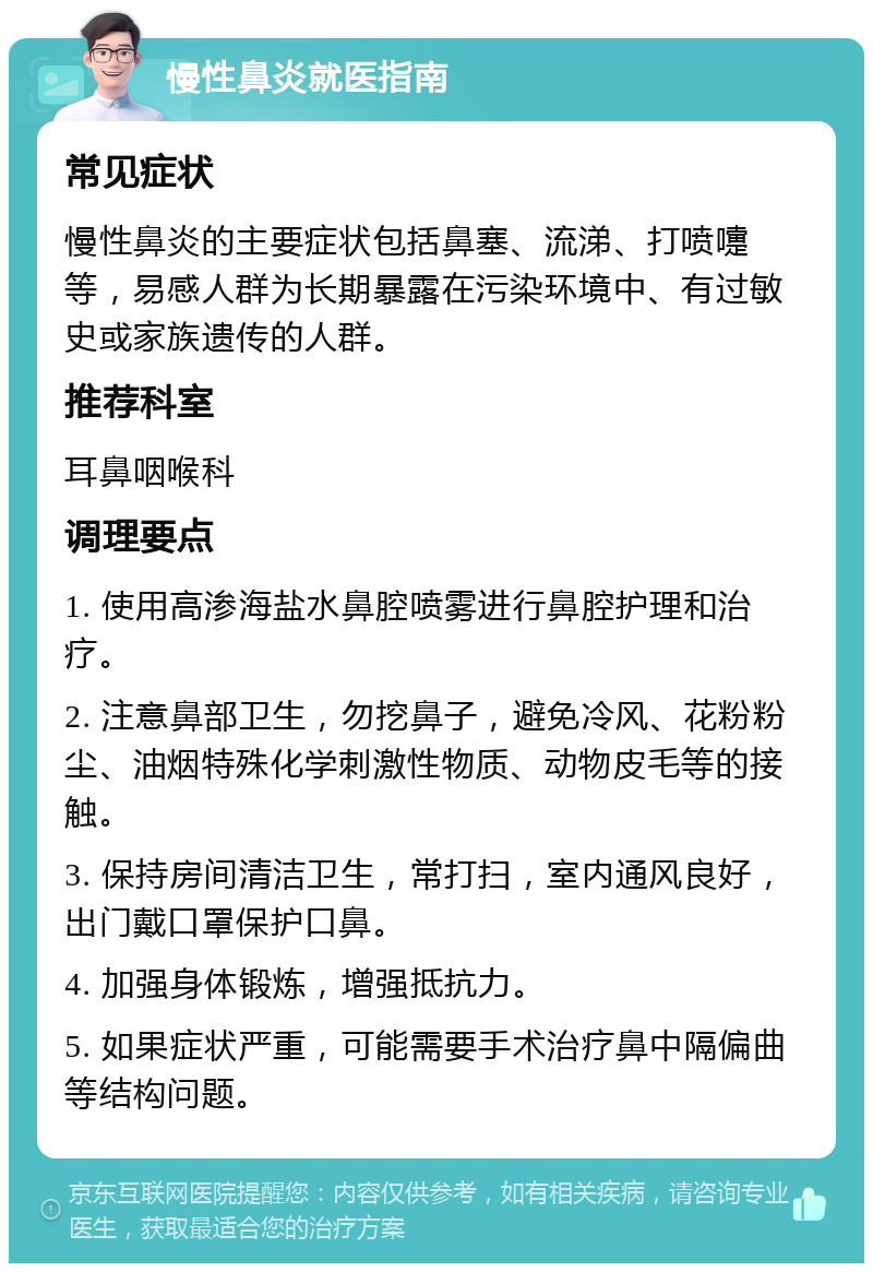 慢性鼻炎就医指南 常见症状 慢性鼻炎的主要症状包括鼻塞、流涕、打喷嚏等，易感人群为长期暴露在污染环境中、有过敏史或家族遗传的人群。 推荐科室 耳鼻咽喉科 调理要点 1. 使用高渗海盐水鼻腔喷雾进行鼻腔护理和治疗。 2. 注意鼻部卫生，勿挖鼻子，避免冷风、花粉粉尘、油烟特殊化学刺激性物质、动物皮毛等的接触。 3. 保持房间清洁卫生，常打扫，室内通风良好，出门戴口罩保护口鼻。 4. 加强身体锻炼，增强抵抗力。 5. 如果症状严重，可能需要手术治疗鼻中隔偏曲等结构问题。