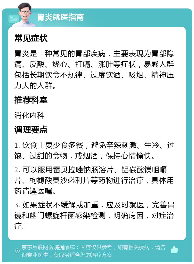 胃炎就医指南 常见症状 胃炎是一种常见的胃部疾病，主要表现为胃部隐痛、反酸、烧心、打嗝、涨肚等症状，易感人群包括长期饮食不规律、过度饮酒、吸烟、精神压力大的人群。 推荐科室 消化内科 调理要点 1. 饮食上要少食多餐，避免辛辣刺激、生冷、过饱、过甜的食物，戒烟酒，保持心情愉快。 2. 可以服用雷贝拉唑钠肠溶片、铝碳酸镁咀嚼片、枸橼酸莫沙必利片等药物进行治疗，具体用药请遵医嘱。 3. 如果症状不缓解或加重，应及时就医，完善胃镜和幽门螺旋杆菌感染检测，明确病因，对症治疗。