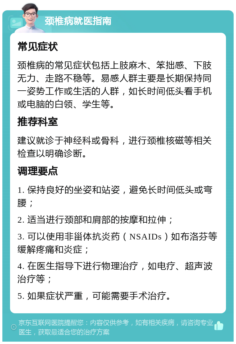 颈椎病就医指南 常见症状 颈椎病的常见症状包括上肢麻木、笨拙感、下肢无力、走路不稳等。易感人群主要是长期保持同一姿势工作或生活的人群，如长时间低头看手机或电脑的白领、学生等。 推荐科室 建议就诊于神经科或骨科，进行颈椎核磁等相关检查以明确诊断。 调理要点 1. 保持良好的坐姿和站姿，避免长时间低头或弯腰； 2. 适当进行颈部和肩部的按摩和拉伸； 3. 可以使用非甾体抗炎药（NSAIDs）如布洛芬等缓解疼痛和炎症； 4. 在医生指导下进行物理治疗，如电疗、超声波治疗等； 5. 如果症状严重，可能需要手术治疗。