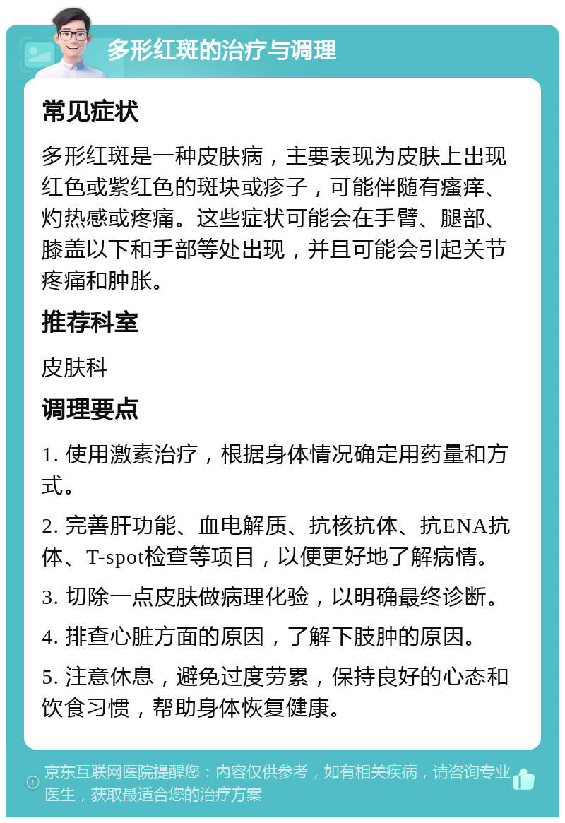 多形红斑的治疗与调理 常见症状 多形红斑是一种皮肤病，主要表现为皮肤上出现红色或紫红色的斑块或疹子，可能伴随有瘙痒、灼热感或疼痛。这些症状可能会在手臂、腿部、膝盖以下和手部等处出现，并且可能会引起关节疼痛和肿胀。 推荐科室 皮肤科 调理要点 1. 使用激素治疗，根据身体情况确定用药量和方式。 2. 完善肝功能、血电解质、抗核抗体、抗ENA抗体、T-spot检查等项目，以便更好地了解病情。 3. 切除一点皮肤做病理化验，以明确最终诊断。 4. 排查心脏方面的原因，了解下肢肿的原因。 5. 注意休息，避免过度劳累，保持良好的心态和饮食习惯，帮助身体恢复健康。