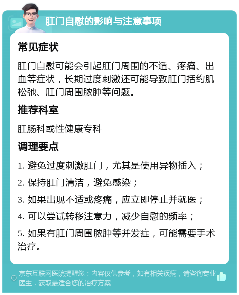 肛门自慰的影响与注意事项 常见症状 肛门自慰可能会引起肛门周围的不适、疼痛、出血等症状，长期过度刺激还可能导致肛门括约肌松弛、肛门周围脓肿等问题。 推荐科室 肛肠科或性健康专科 调理要点 1. 避免过度刺激肛门，尤其是使用异物插入； 2. 保持肛门清洁，避免感染； 3. 如果出现不适或疼痛，应立即停止并就医； 4. 可以尝试转移注意力，减少自慰的频率； 5. 如果有肛门周围脓肿等并发症，可能需要手术治疗。