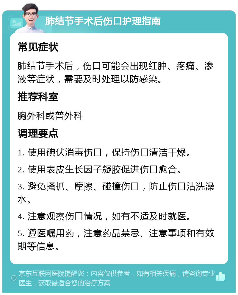 肺结节手术后伤口护理指南 常见症状 肺结节手术后，伤口可能会出现红肿、疼痛、渗液等症状，需要及时处理以防感染。 推荐科室 胸外科或普外科 调理要点 1. 使用碘伏消毒伤口，保持伤口清洁干燥。 2. 使用表皮生长因子凝胶促进伤口愈合。 3. 避免搔抓、摩擦、碰撞伤口，防止伤口沾洗澡水。 4. 注意观察伤口情况，如有不适及时就医。 5. 遵医嘱用药，注意药品禁忌、注意事项和有效期等信息。