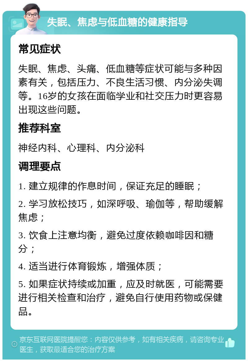 失眠、焦虑与低血糖的健康指导 常见症状 失眠、焦虑、头痛、低血糖等症状可能与多种因素有关，包括压力、不良生活习惯、内分泌失调等。16岁的女孩在面临学业和社交压力时更容易出现这些问题。 推荐科室 神经内科、心理科、内分泌科 调理要点 1. 建立规律的作息时间，保证充足的睡眠； 2. 学习放松技巧，如深呼吸、瑜伽等，帮助缓解焦虑； 3. 饮食上注意均衡，避免过度依赖咖啡因和糖分； 4. 适当进行体育锻炼，增强体质； 5. 如果症状持续或加重，应及时就医，可能需要进行相关检查和治疗，避免自行使用药物或保健品。