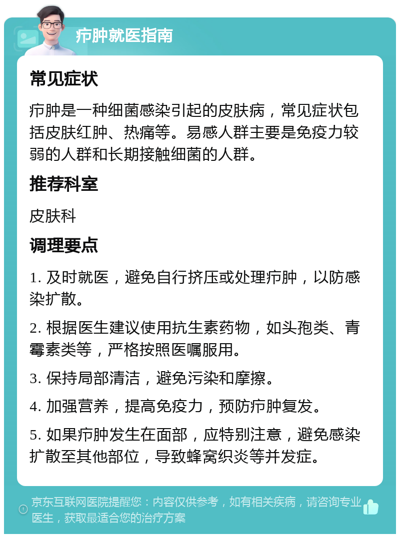 疖肿就医指南 常见症状 疖肿是一种细菌感染引起的皮肤病，常见症状包括皮肤红肿、热痛等。易感人群主要是免疫力较弱的人群和长期接触细菌的人群。 推荐科室 皮肤科 调理要点 1. 及时就医，避免自行挤压或处理疖肿，以防感染扩散。 2. 根据医生建议使用抗生素药物，如头孢类、青霉素类等，严格按照医嘱服用。 3. 保持局部清洁，避免污染和摩擦。 4. 加强营养，提高免疫力，预防疖肿复发。 5. 如果疖肿发生在面部，应特别注意，避免感染扩散至其他部位，导致蜂窝织炎等并发症。