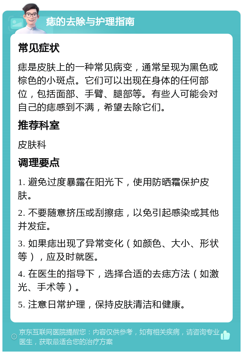 痣的去除与护理指南 常见症状 痣是皮肤上的一种常见病变，通常呈现为黑色或棕色的小斑点。它们可以出现在身体的任何部位，包括面部、手臂、腿部等。有些人可能会对自己的痣感到不满，希望去除它们。 推荐科室 皮肤科 调理要点 1. 避免过度暴露在阳光下，使用防晒霜保护皮肤。 2. 不要随意挤压或刮擦痣，以免引起感染或其他并发症。 3. 如果痣出现了异常变化（如颜色、大小、形状等），应及时就医。 4. 在医生的指导下，选择合适的去痣方法（如激光、手术等）。 5. 注意日常护理，保持皮肤清洁和健康。