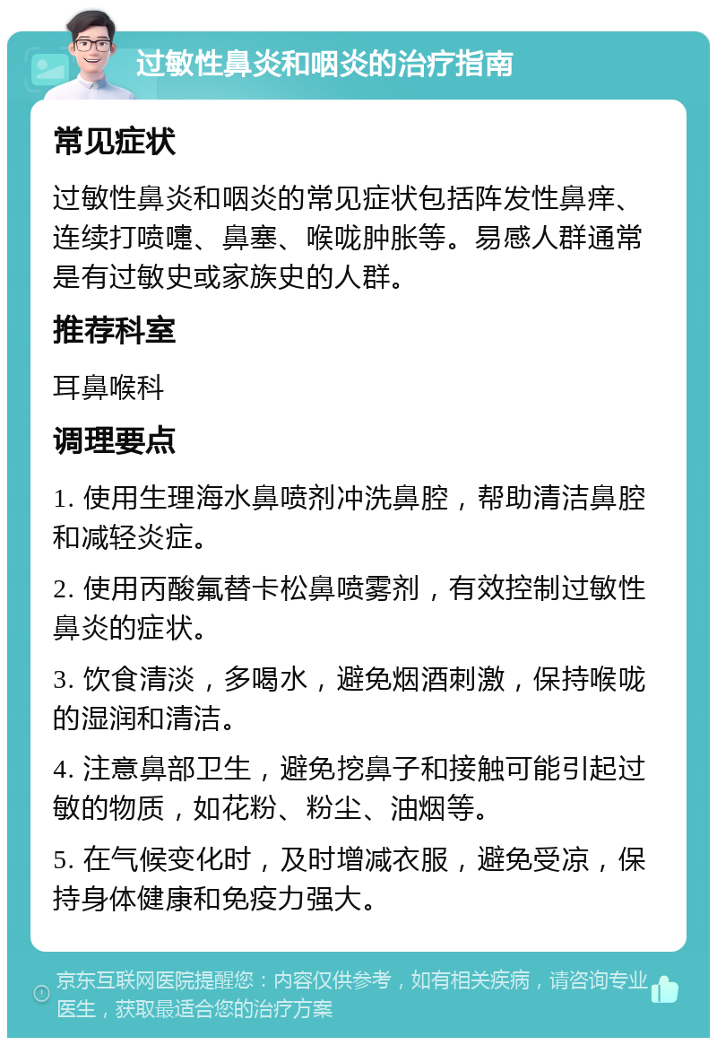 过敏性鼻炎和咽炎的治疗指南 常见症状 过敏性鼻炎和咽炎的常见症状包括阵发性鼻痒、连续打喷嚏、鼻塞、喉咙肿胀等。易感人群通常是有过敏史或家族史的人群。 推荐科室 耳鼻喉科 调理要点 1. 使用生理海水鼻喷剂冲洗鼻腔，帮助清洁鼻腔和减轻炎症。 2. 使用丙酸氟替卡松鼻喷雾剂，有效控制过敏性鼻炎的症状。 3. 饮食清淡，多喝水，避免烟酒刺激，保持喉咙的湿润和清洁。 4. 注意鼻部卫生，避免挖鼻子和接触可能引起过敏的物质，如花粉、粉尘、油烟等。 5. 在气候变化时，及时增减衣服，避免受凉，保持身体健康和免疫力强大。