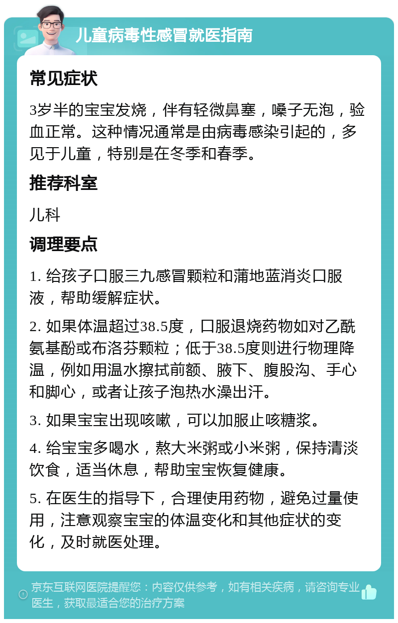 儿童病毒性感冒就医指南 常见症状 3岁半的宝宝发烧，伴有轻微鼻塞，嗓子无泡，验血正常。这种情况通常是由病毒感染引起的，多见于儿童，特别是在冬季和春季。 推荐科室 儿科 调理要点 1. 给孩子口服三九感冒颗粒和蒲地蓝消炎口服液，帮助缓解症状。 2. 如果体温超过38.5度，口服退烧药物如对乙酰氨基酚或布洛芬颗粒；低于38.5度则进行物理降温，例如用温水擦拭前额、腋下、腹股沟、手心和脚心，或者让孩子泡热水澡出汗。 3. 如果宝宝出现咳嗽，可以加服止咳糖浆。 4. 给宝宝多喝水，熬大米粥或小米粥，保持清淡饮食，适当休息，帮助宝宝恢复健康。 5. 在医生的指导下，合理使用药物，避免过量使用，注意观察宝宝的体温变化和其他症状的变化，及时就医处理。