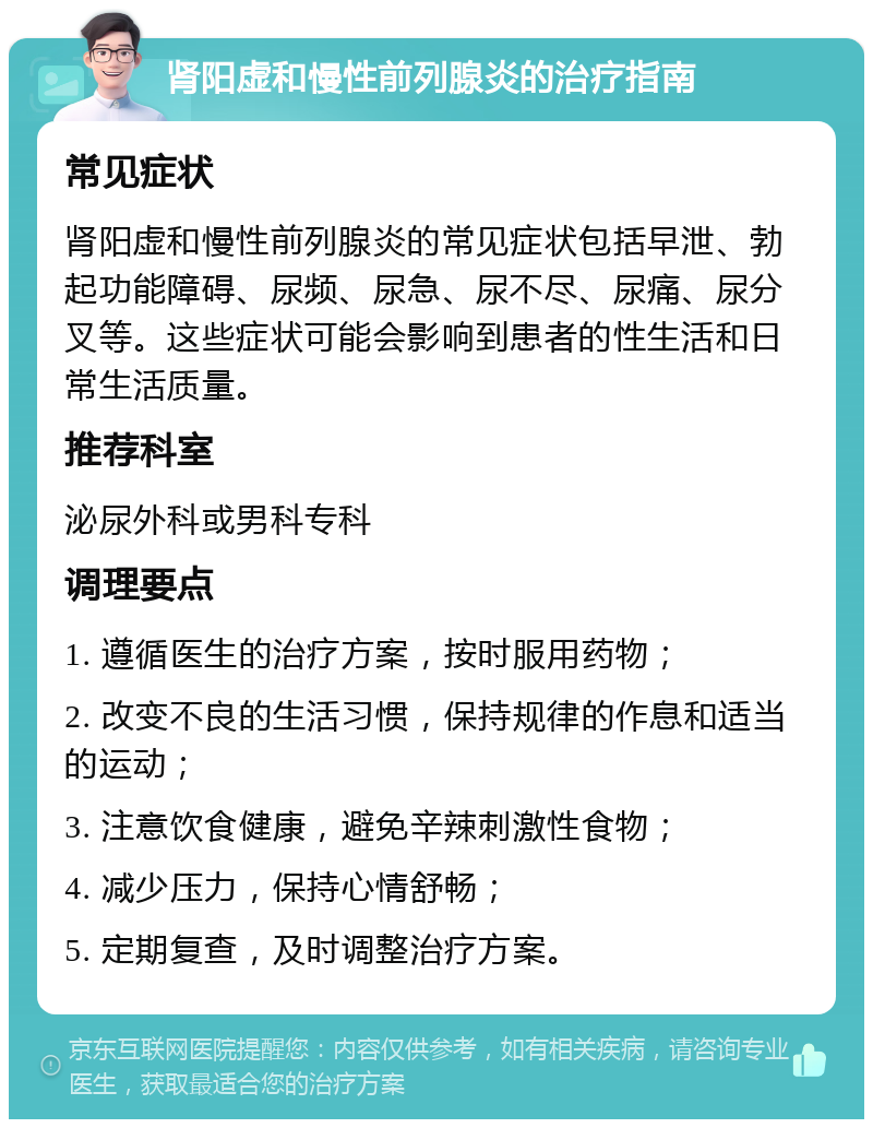 肾阳虚和慢性前列腺炎的治疗指南 常见症状 肾阳虚和慢性前列腺炎的常见症状包括早泄、勃起功能障碍、尿频、尿急、尿不尽、尿痛、尿分叉等。这些症状可能会影响到患者的性生活和日常生活质量。 推荐科室 泌尿外科或男科专科 调理要点 1. 遵循医生的治疗方案，按时服用药物； 2. 改变不良的生活习惯，保持规律的作息和适当的运动； 3. 注意饮食健康，避免辛辣刺激性食物； 4. 减少压力，保持心情舒畅； 5. 定期复查，及时调整治疗方案。