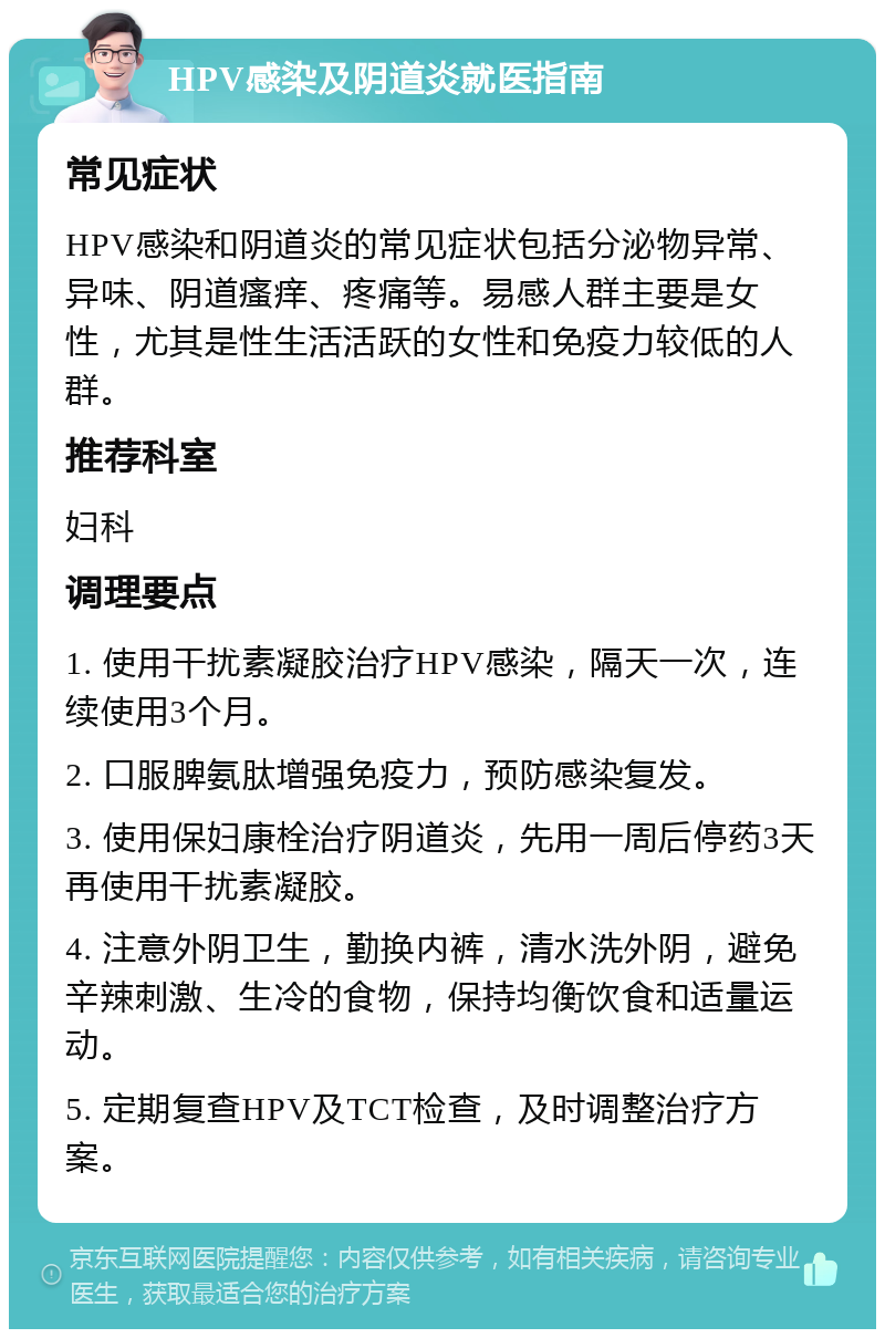 HPV感染及阴道炎就医指南 常见症状 HPV感染和阴道炎的常见症状包括分泌物异常、异味、阴道瘙痒、疼痛等。易感人群主要是女性，尤其是性生活活跃的女性和免疫力较低的人群。 推荐科室 妇科 调理要点 1. 使用干扰素凝胶治疗HPV感染，隔天一次，连续使用3个月。 2. 口服脾氨肽增强免疫力，预防感染复发。 3. 使用保妇康栓治疗阴道炎，先用一周后停药3天再使用干扰素凝胶。 4. 注意外阴卫生，勤换内裤，清水洗外阴，避免辛辣刺激、生冷的食物，保持均衡饮食和适量运动。 5. 定期复查HPV及TCT检查，及时调整治疗方案。