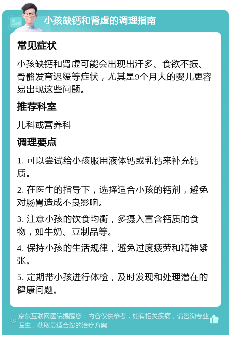 小孩缺钙和肾虚的调理指南 常见症状 小孩缺钙和肾虚可能会出现出汗多、食欲不振、骨骼发育迟缓等症状，尤其是9个月大的婴儿更容易出现这些问题。 推荐科室 儿科或营养科 调理要点 1. 可以尝试给小孩服用液体钙或乳钙来补充钙质。 2. 在医生的指导下，选择适合小孩的钙剂，避免对肠胃造成不良影响。 3. 注意小孩的饮食均衡，多摄入富含钙质的食物，如牛奶、豆制品等。 4. 保持小孩的生活规律，避免过度疲劳和精神紧张。 5. 定期带小孩进行体检，及时发现和处理潜在的健康问题。