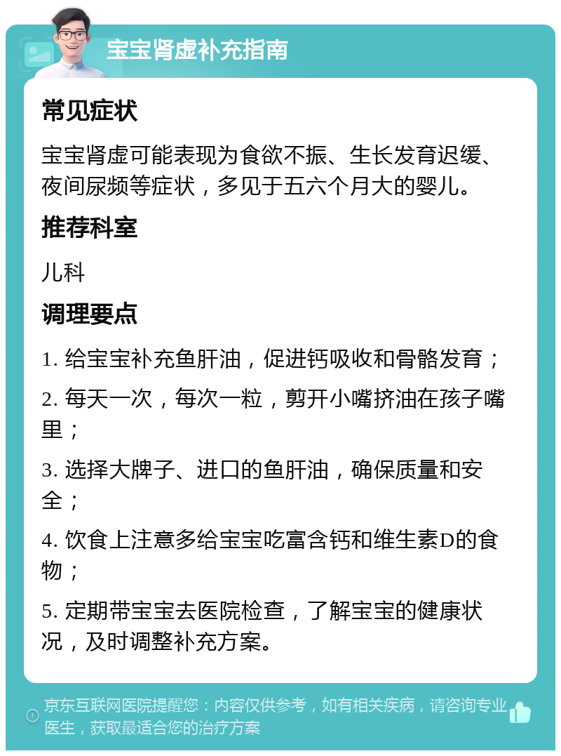 宝宝肾虚补充指南 常见症状 宝宝肾虚可能表现为食欲不振、生长发育迟缓、夜间尿频等症状，多见于五六个月大的婴儿。 推荐科室 儿科 调理要点 1. 给宝宝补充鱼肝油，促进钙吸收和骨骼发育； 2. 每天一次，每次一粒，剪开小嘴挤油在孩子嘴里； 3. 选择大牌子、进口的鱼肝油，确保质量和安全； 4. 饮食上注意多给宝宝吃富含钙和维生素D的食物； 5. 定期带宝宝去医院检查，了解宝宝的健康状况，及时调整补充方案。