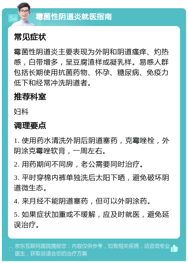 霉菌性阴道炎就医指南 常见症状 霉菌性阴道炎主要表现为外阴和阴道瘙痒、灼热感，白带增多，呈豆腐渣样或凝乳样。易感人群包括长期使用抗菌药物、怀孕、糖尿病、免疫力低下和经常冲洗阴道者。 推荐科室 妇科 调理要点 1. 使用药水清洗外阴后阴道塞药，克霉唑栓，外阴涂克霉唑软膏，一周左右。 2. 用药期间不同房，老公需要同时治疗。 3. 平时穿棉内裤单独洗后太阳下晒，避免破坏阴道微生态。 4. 来月经不能阴道塞药，但可以外阴涂药。 5. 如果症状加重或不缓解，应及时就医，避免延误治疗。