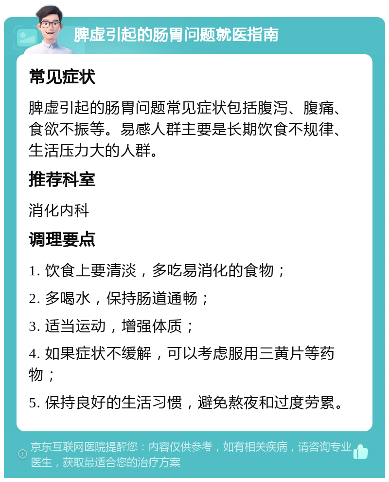 脾虚引起的肠胃问题就医指南 常见症状 脾虚引起的肠胃问题常见症状包括腹泻、腹痛、食欲不振等。易感人群主要是长期饮食不规律、生活压力大的人群。 推荐科室 消化内科 调理要点 1. 饮食上要清淡，多吃易消化的食物； 2. 多喝水，保持肠道通畅； 3. 适当运动，增强体质； 4. 如果症状不缓解，可以考虑服用三黄片等药物； 5. 保持良好的生活习惯，避免熬夜和过度劳累。