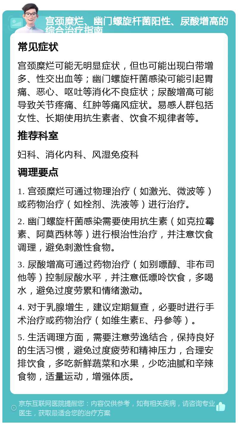 宫颈糜烂、幽门螺旋杆菌阳性、尿酸增高的综合治疗指南 常见症状 宫颈糜烂可能无明显症状，但也可能出现白带增多、性交出血等；幽门螺旋杆菌感染可能引起胃痛、恶心、呕吐等消化不良症状；尿酸增高可能导致关节疼痛、红肿等痛风症状。易感人群包括女性、长期使用抗生素者、饮食不规律者等。 推荐科室 妇科、消化内科、风湿免疫科 调理要点 1. 宫颈糜烂可通过物理治疗（如激光、微波等）或药物治疗（如栓剂、洗液等）进行治疗。 2. 幽门螺旋杆菌感染需要使用抗生素（如克拉霉素、阿莫西林等）进行根治性治疗，并注意饮食调理，避免刺激性食物。 3. 尿酸增高可通过药物治疗（如别嘌醇、非布司他等）控制尿酸水平，并注意低嘌呤饮食，多喝水，避免过度劳累和情绪激动。 4. 对于乳腺增生，建议定期复查，必要时进行手术治疗或药物治疗（如维生素E、丹参等）。 5. 生活调理方面，需要注意劳逸结合，保持良好的生活习惯，避免过度疲劳和精神压力，合理安排饮食，多吃新鲜蔬菜和水果，少吃油腻和辛辣食物，适量运动，增强体质。