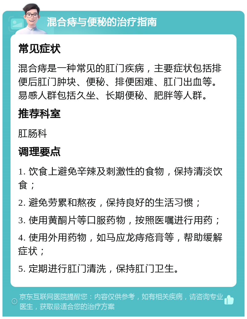 混合痔与便秘的治疗指南 常见症状 混合痔是一种常见的肛门疾病，主要症状包括排便后肛门肿块、便秘、排便困难、肛门出血等。易感人群包括久坐、长期便秘、肥胖等人群。 推荐科室 肛肠科 调理要点 1. 饮食上避免辛辣及刺激性的食物，保持清淡饮食； 2. 避免劳累和熬夜，保持良好的生活习惯； 3. 使用黄酮片等口服药物，按照医嘱进行用药； 4. 使用外用药物，如马应龙痔疮膏等，帮助缓解症状； 5. 定期进行肛门清洗，保持肛门卫生。