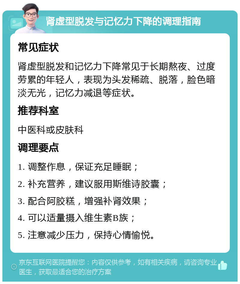 肾虚型脱发与记忆力下降的调理指南 常见症状 肾虚型脱发和记忆力下降常见于长期熬夜、过度劳累的年轻人，表现为头发稀疏、脱落，脸色暗淡无光，记忆力减退等症状。 推荐科室 中医科或皮肤科 调理要点 1. 调整作息，保证充足睡眠； 2. 补充营养，建议服用斯维诗胶囊； 3. 配合阿胶糕，增强补肾效果； 4. 可以适量摄入维生素B族； 5. 注意减少压力，保持心情愉悦。