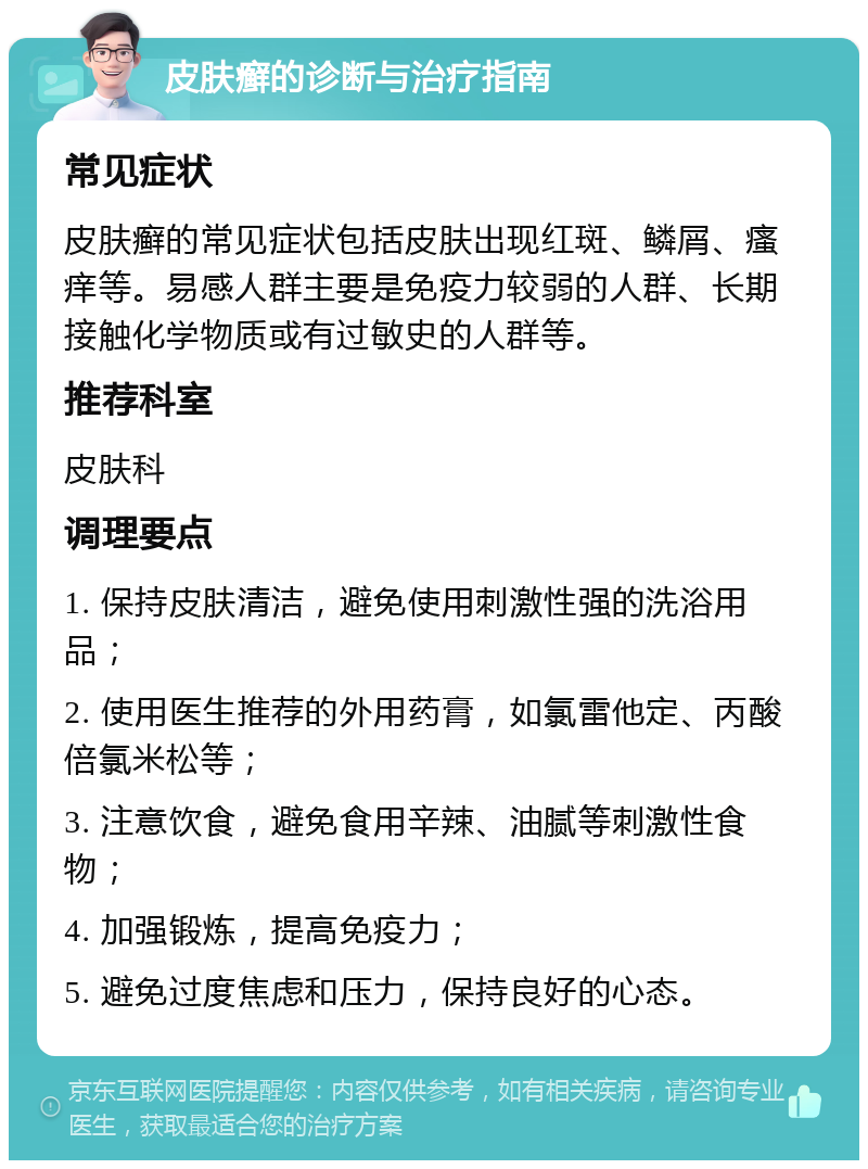 皮肤癣的诊断与治疗指南 常见症状 皮肤癣的常见症状包括皮肤出现红斑、鳞屑、瘙痒等。易感人群主要是免疫力较弱的人群、长期接触化学物质或有过敏史的人群等。 推荐科室 皮肤科 调理要点 1. 保持皮肤清洁，避免使用刺激性强的洗浴用品； 2. 使用医生推荐的外用药膏，如氯雷他定、丙酸倍氯米松等； 3. 注意饮食，避免食用辛辣、油腻等刺激性食物； 4. 加强锻炼，提高免疫力； 5. 避免过度焦虑和压力，保持良好的心态。