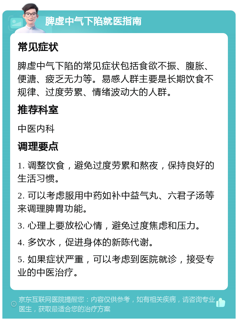 脾虚中气下陷就医指南 常见症状 脾虚中气下陷的常见症状包括食欲不振、腹胀、便溏、疲乏无力等。易感人群主要是长期饮食不规律、过度劳累、情绪波动大的人群。 推荐科室 中医内科 调理要点 1. 调整饮食，避免过度劳累和熬夜，保持良好的生活习惯。 2. 可以考虑服用中药如补中益气丸、六君子汤等来调理脾胃功能。 3. 心理上要放松心情，避免过度焦虑和压力。 4. 多饮水，促进身体的新陈代谢。 5. 如果症状严重，可以考虑到医院就诊，接受专业的中医治疗。