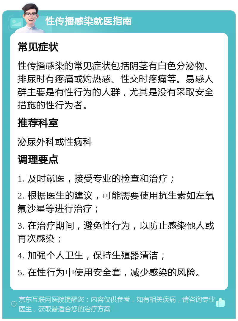 性传播感染就医指南 常见症状 性传播感染的常见症状包括阴茎有白色分泌物、排尿时有疼痛或灼热感、性交时疼痛等。易感人群主要是有性行为的人群，尤其是没有采取安全措施的性行为者。 推荐科室 泌尿外科或性病科 调理要点 1. 及时就医，接受专业的检查和治疗； 2. 根据医生的建议，可能需要使用抗生素如左氧氟沙星等进行治疗； 3. 在治疗期间，避免性行为，以防止感染他人或再次感染； 4. 加强个人卫生，保持生殖器清洁； 5. 在性行为中使用安全套，减少感染的风险。