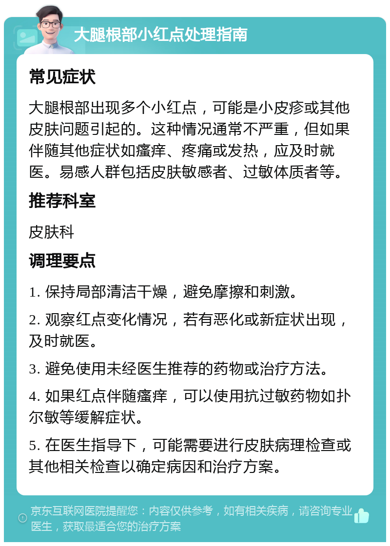 大腿根部小红点处理指南 常见症状 大腿根部出现多个小红点，可能是小皮疹或其他皮肤问题引起的。这种情况通常不严重，但如果伴随其他症状如瘙痒、疼痛或发热，应及时就医。易感人群包括皮肤敏感者、过敏体质者等。 推荐科室 皮肤科 调理要点 1. 保持局部清洁干燥，避免摩擦和刺激。 2. 观察红点变化情况，若有恶化或新症状出现，及时就医。 3. 避免使用未经医生推荐的药物或治疗方法。 4. 如果红点伴随瘙痒，可以使用抗过敏药物如扑尔敏等缓解症状。 5. 在医生指导下，可能需要进行皮肤病理检查或其他相关检查以确定病因和治疗方案。