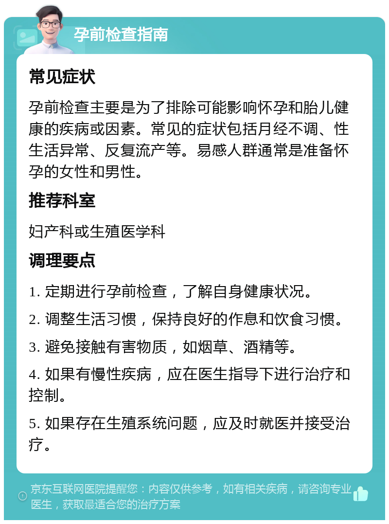 孕前检查指南 常见症状 孕前检查主要是为了排除可能影响怀孕和胎儿健康的疾病或因素。常见的症状包括月经不调、性生活异常、反复流产等。易感人群通常是准备怀孕的女性和男性。 推荐科室 妇产科或生殖医学科 调理要点 1. 定期进行孕前检查，了解自身健康状况。 2. 调整生活习惯，保持良好的作息和饮食习惯。 3. 避免接触有害物质，如烟草、酒精等。 4. 如果有慢性疾病，应在医生指导下进行治疗和控制。 5. 如果存在生殖系统问题，应及时就医并接受治疗。