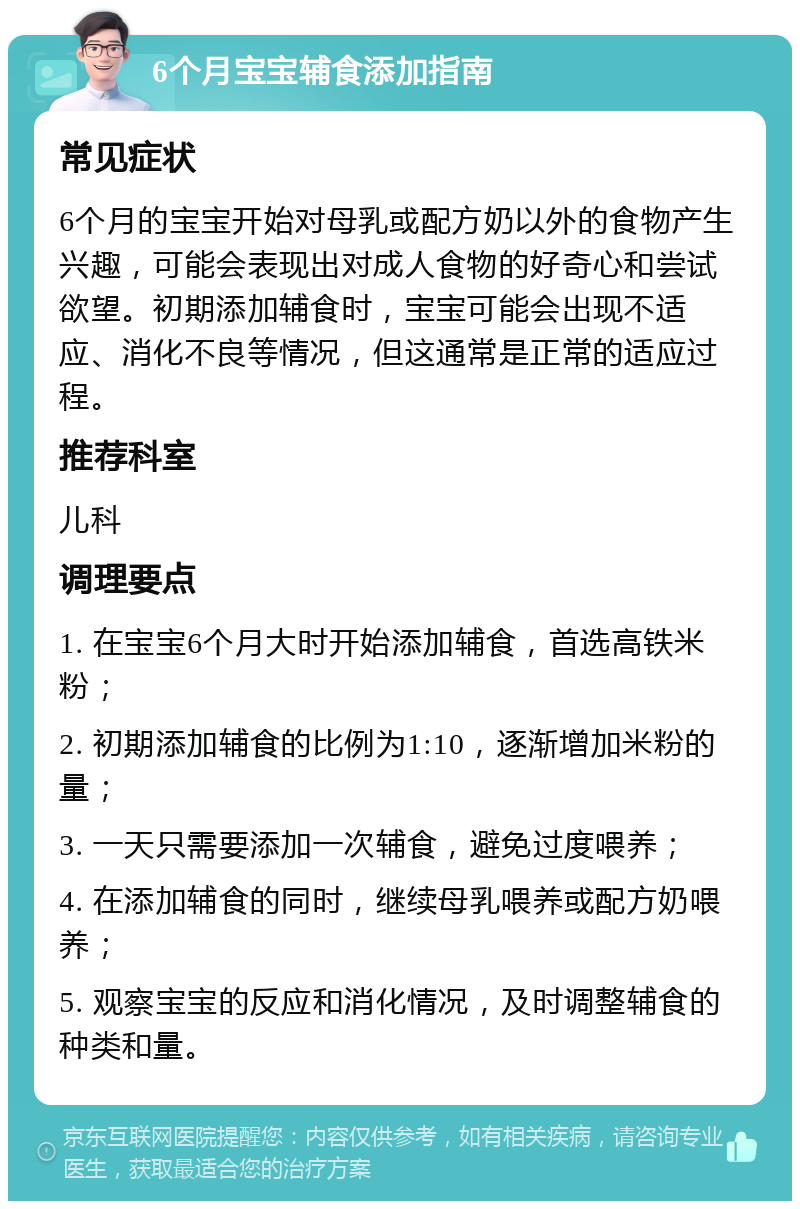 6个月宝宝辅食添加指南 常见症状 6个月的宝宝开始对母乳或配方奶以外的食物产生兴趣，可能会表现出对成人食物的好奇心和尝试欲望。初期添加辅食时，宝宝可能会出现不适应、消化不良等情况，但这通常是正常的适应过程。 推荐科室 儿科 调理要点 1. 在宝宝6个月大时开始添加辅食，首选高铁米粉； 2. 初期添加辅食的比例为1:10，逐渐增加米粉的量； 3. 一天只需要添加一次辅食，避免过度喂养； 4. 在添加辅食的同时，继续母乳喂养或配方奶喂养； 5. 观察宝宝的反应和消化情况，及时调整辅食的种类和量。