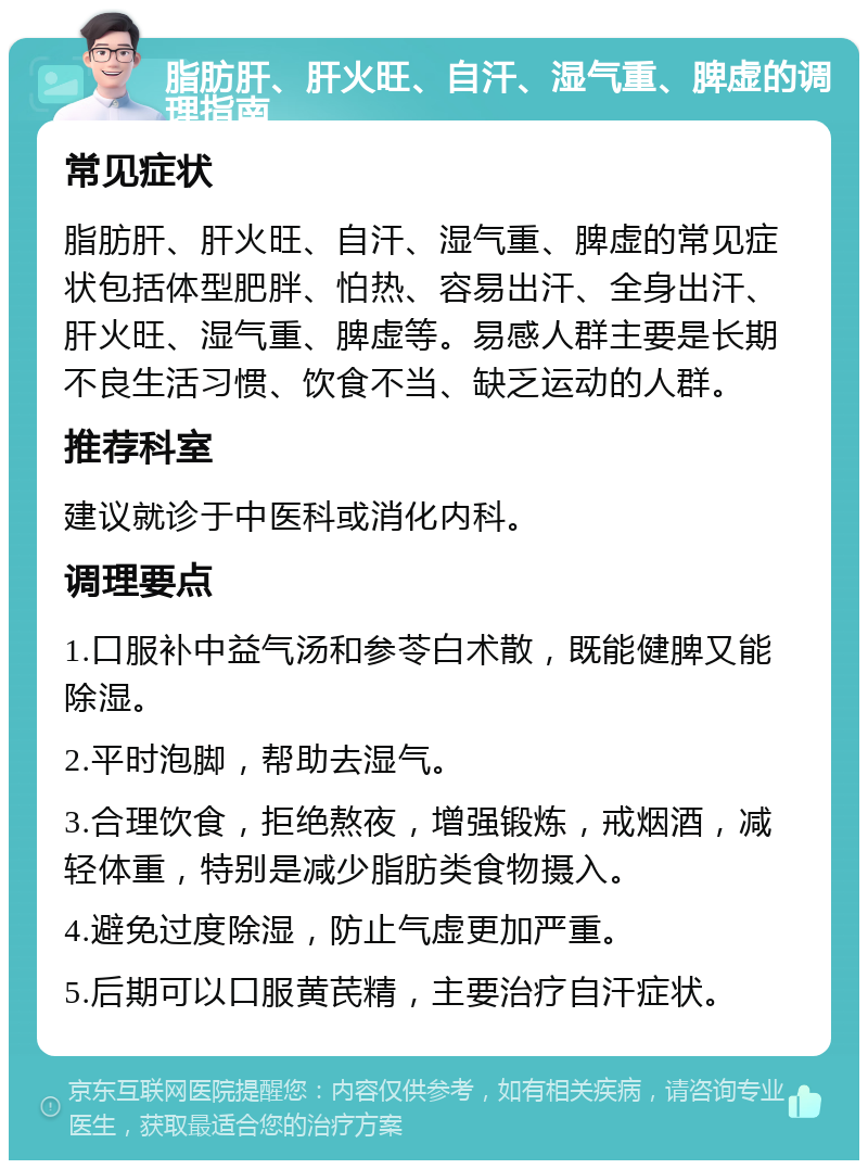 脂肪肝、肝火旺、自汗、湿气重、脾虚的调理指南 常见症状 脂肪肝、肝火旺、自汗、湿气重、脾虚的常见症状包括体型肥胖、怕热、容易出汗、全身出汗、肝火旺、湿气重、脾虚等。易感人群主要是长期不良生活习惯、饮食不当、缺乏运动的人群。 推荐科室 建议就诊于中医科或消化内科。 调理要点 1.口服补中益气汤和参苓白术散，既能健脾又能除湿。 2.平时泡脚，帮助去湿气。 3.合理饮食，拒绝熬夜，增强锻炼，戒烟酒，减轻体重，特别是减少脂肪类食物摄入。 4.避免过度除湿，防止气虚更加严重。 5.后期可以口服黄芪精，主要治疗自汗症状。