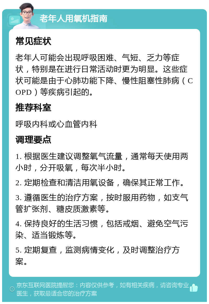 老年人用氧机指南 常见症状 老年人可能会出现呼吸困难、气短、乏力等症状，特别是在进行日常活动时更为明显。这些症状可能是由于心肺功能下降、慢性阻塞性肺病（COPD）等疾病引起的。 推荐科室 呼吸内科或心血管内科 调理要点 1. 根据医生建议调整氧气流量，通常每天使用两小时，分开吸氧，每次半小时。 2. 定期检查和清洁用氧设备，确保其正常工作。 3. 遵循医生的治疗方案，按时服用药物，如支气管扩张剂、糖皮质激素等。 4. 保持良好的生活习惯，包括戒烟、避免空气污染、适当锻炼等。 5. 定期复查，监测病情变化，及时调整治疗方案。