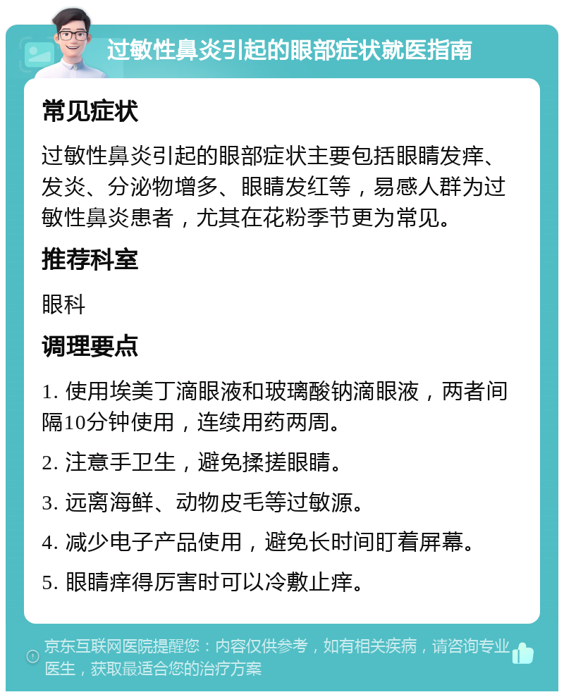 过敏性鼻炎引起的眼部症状就医指南 常见症状 过敏性鼻炎引起的眼部症状主要包括眼睛发痒、发炎、分泌物增多、眼睛发红等，易感人群为过敏性鼻炎患者，尤其在花粉季节更为常见。 推荐科室 眼科 调理要点 1. 使用埃美丁滴眼液和玻璃酸钠滴眼液，两者间隔10分钟使用，连续用药两周。 2. 注意手卫生，避免揉搓眼睛。 3. 远离海鲜、动物皮毛等过敏源。 4. 减少电子产品使用，避免长时间盯着屏幕。 5. 眼睛痒得厉害时可以冷敷止痒。