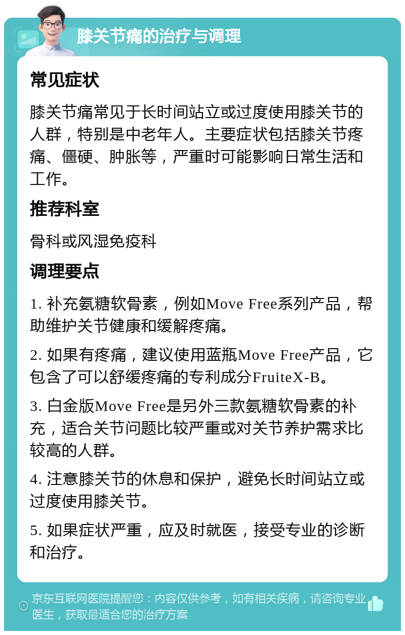 膝关节痛的治疗与调理 常见症状 膝关节痛常见于长时间站立或过度使用膝关节的人群，特别是中老年人。主要症状包括膝关节疼痛、僵硬、肿胀等，严重时可能影响日常生活和工作。 推荐科室 骨科或风湿免疫科 调理要点 1. 补充氨糖软骨素，例如Move Free系列产品，帮助维护关节健康和缓解疼痛。 2. 如果有疼痛，建议使用蓝瓶Move Free产品，它包含了可以舒缓疼痛的专利成分FruiteX-B。 3. 白金版Move Free是另外三款氨糖软骨素的补充，适合关节问题比较严重或对关节养护需求比较高的人群。 4. 注意膝关节的休息和保护，避免长时间站立或过度使用膝关节。 5. 如果症状严重，应及时就医，接受专业的诊断和治疗。