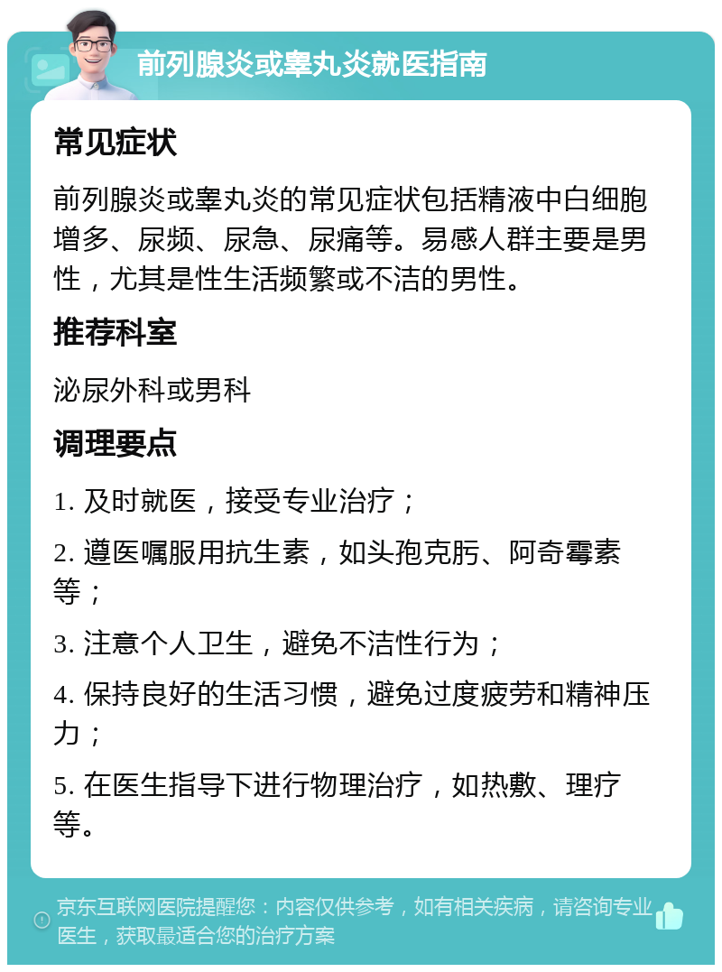 前列腺炎或睾丸炎就医指南 常见症状 前列腺炎或睾丸炎的常见症状包括精液中白细胞增多、尿频、尿急、尿痛等。易感人群主要是男性，尤其是性生活频繁或不洁的男性。 推荐科室 泌尿外科或男科 调理要点 1. 及时就医，接受专业治疗； 2. 遵医嘱服用抗生素，如头孢克肟、阿奇霉素等； 3. 注意个人卫生，避免不洁性行为； 4. 保持良好的生活习惯，避免过度疲劳和精神压力； 5. 在医生指导下进行物理治疗，如热敷、理疗等。