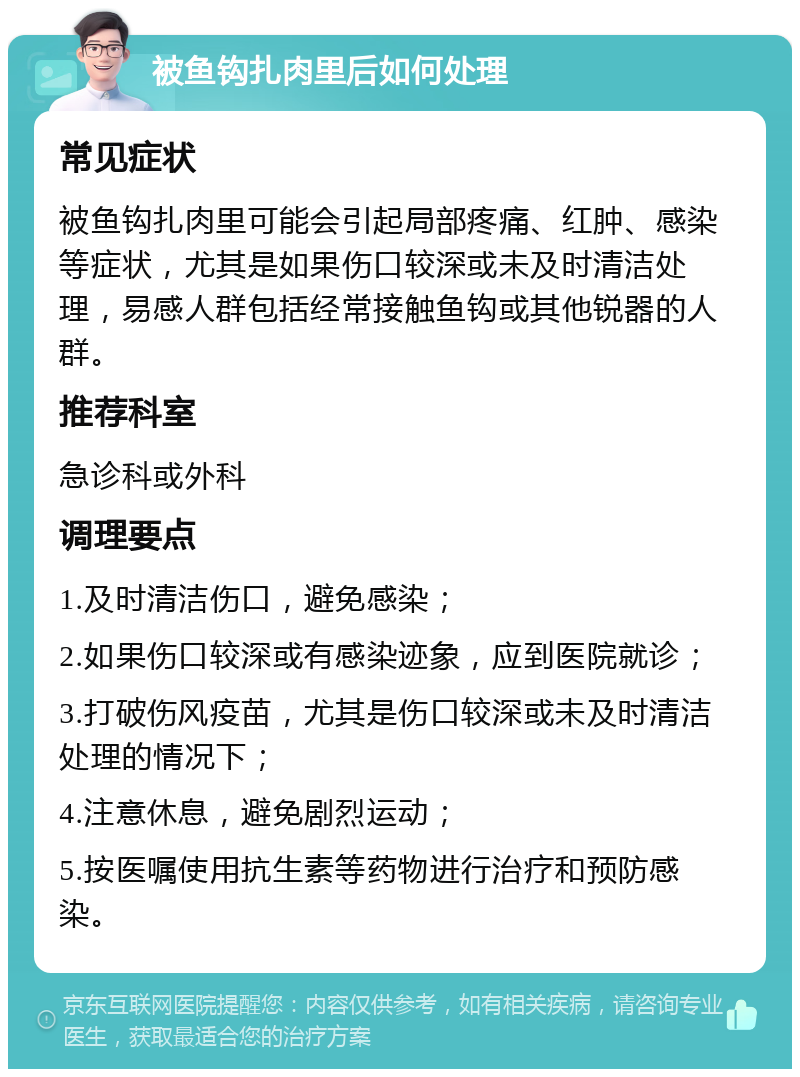 被鱼钩扎肉里后如何处理 常见症状 被鱼钩扎肉里可能会引起局部疼痛、红肿、感染等症状，尤其是如果伤口较深或未及时清洁处理，易感人群包括经常接触鱼钩或其他锐器的人群。 推荐科室 急诊科或外科 调理要点 1.及时清洁伤口，避免感染； 2.如果伤口较深或有感染迹象，应到医院就诊； 3.打破伤风疫苗，尤其是伤口较深或未及时清洁处理的情况下； 4.注意休息，避免剧烈运动； 5.按医嘱使用抗生素等药物进行治疗和预防感染。