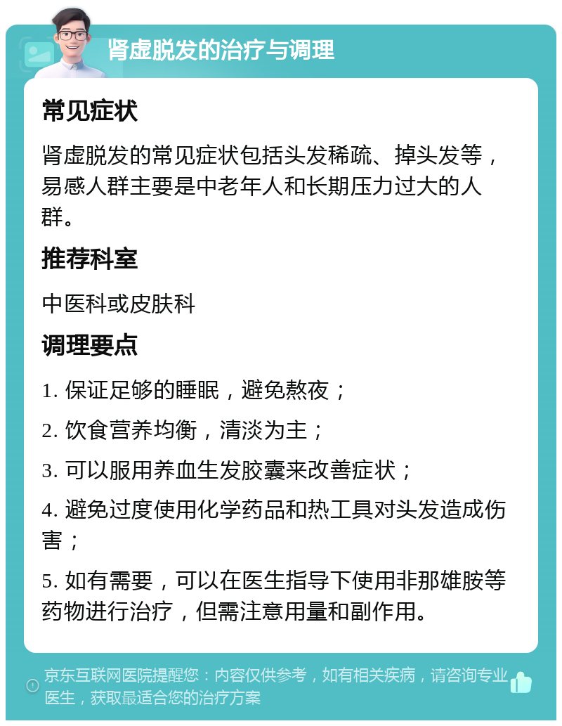 肾虚脱发的治疗与调理 常见症状 肾虚脱发的常见症状包括头发稀疏、掉头发等，易感人群主要是中老年人和长期压力过大的人群。 推荐科室 中医科或皮肤科 调理要点 1. 保证足够的睡眠，避免熬夜； 2. 饮食营养均衡，清淡为主； 3. 可以服用养血生发胶囊来改善症状； 4. 避免过度使用化学药品和热工具对头发造成伤害； 5. 如有需要，可以在医生指导下使用非那雄胺等药物进行治疗，但需注意用量和副作用。