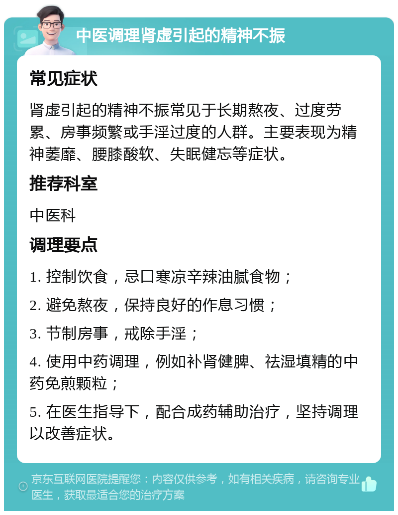 中医调理肾虚引起的精神不振 常见症状 肾虚引起的精神不振常见于长期熬夜、过度劳累、房事频繁或手淫过度的人群。主要表现为精神萎靡、腰膝酸软、失眠健忘等症状。 推荐科室 中医科 调理要点 1. 控制饮食，忌口寒凉辛辣油腻食物； 2. 避免熬夜，保持良好的作息习惯； 3. 节制房事，戒除手淫； 4. 使用中药调理，例如补肾健脾、祛湿填精的中药免煎颗粒； 5. 在医生指导下，配合成药辅助治疗，坚持调理以改善症状。