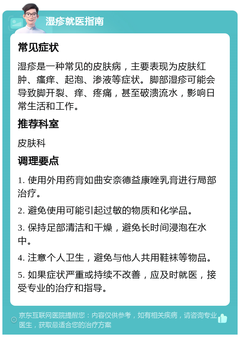 湿疹就医指南 常见症状 湿疹是一种常见的皮肤病，主要表现为皮肤红肿、瘙痒、起泡、渗液等症状。脚部湿疹可能会导致脚开裂、痒、疼痛，甚至破溃流水，影响日常生活和工作。 推荐科室 皮肤科 调理要点 1. 使用外用药膏如曲安奈德益康唑乳膏进行局部治疗。 2. 避免使用可能引起过敏的物质和化学品。 3. 保持足部清洁和干燥，避免长时间浸泡在水中。 4. 注意个人卫生，避免与他人共用鞋袜等物品。 5. 如果症状严重或持续不改善，应及时就医，接受专业的治疗和指导。