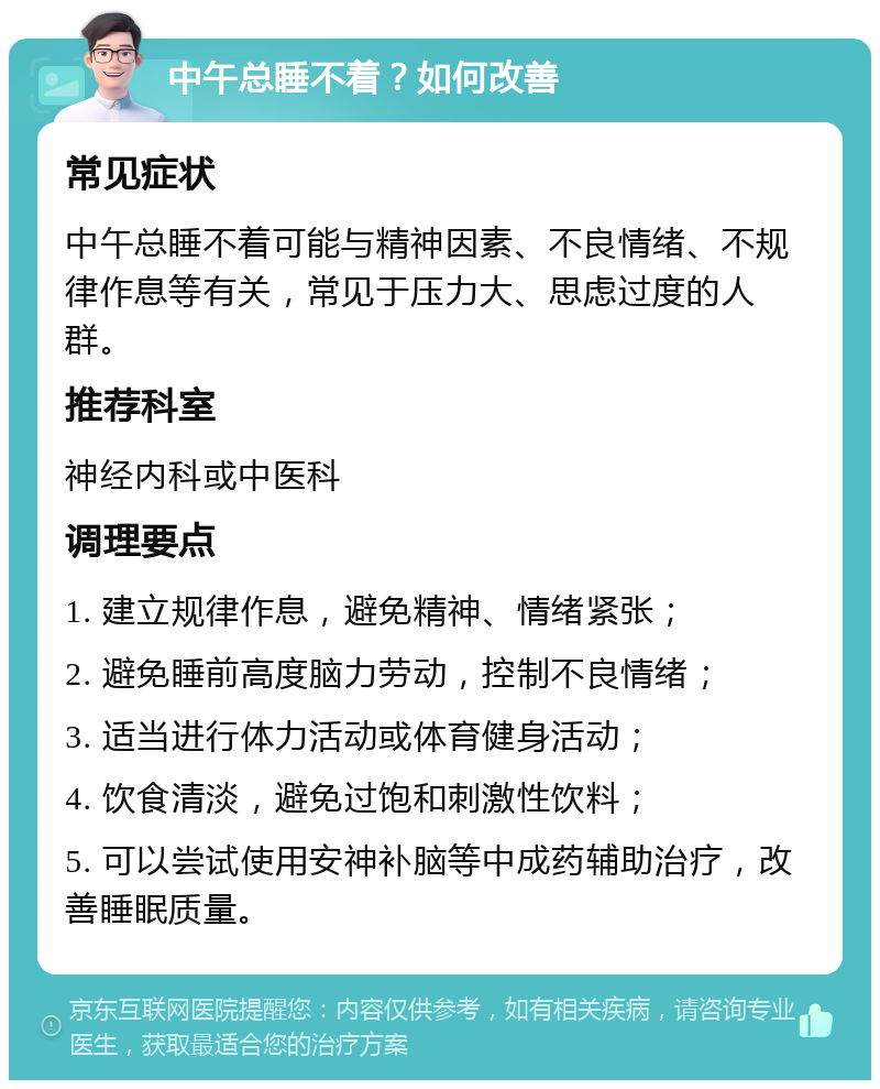 中午总睡不着？如何改善 常见症状 中午总睡不着可能与精神因素、不良情绪、不规律作息等有关，常见于压力大、思虑过度的人群。 推荐科室 神经内科或中医科 调理要点 1. 建立规律作息，避免精神、情绪紧张； 2. 避免睡前高度脑力劳动，控制不良情绪； 3. 适当进行体力活动或体育健身活动； 4. 饮食清淡，避免过饱和刺激性饮料； 5. 可以尝试使用安神补脑等中成药辅助治疗，改善睡眠质量。