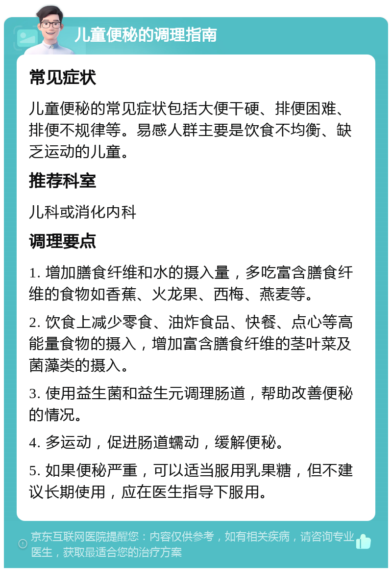 儿童便秘的调理指南 常见症状 儿童便秘的常见症状包括大便干硬、排便困难、排便不规律等。易感人群主要是饮食不均衡、缺乏运动的儿童。 推荐科室 儿科或消化内科 调理要点 1. 增加膳食纤维和水的摄入量，多吃富含膳食纤维的食物如香蕉、火龙果、西梅、燕麦等。 2. 饮食上减少零食、油炸食品、快餐、点心等高能量食物的摄入，增加富含膳食纤维的茎叶菜及菌藻类的摄入。 3. 使用益生菌和益生元调理肠道，帮助改善便秘的情况。 4. 多运动，促进肠道蠕动，缓解便秘。 5. 如果便秘严重，可以适当服用乳果糖，但不建议长期使用，应在医生指导下服用。