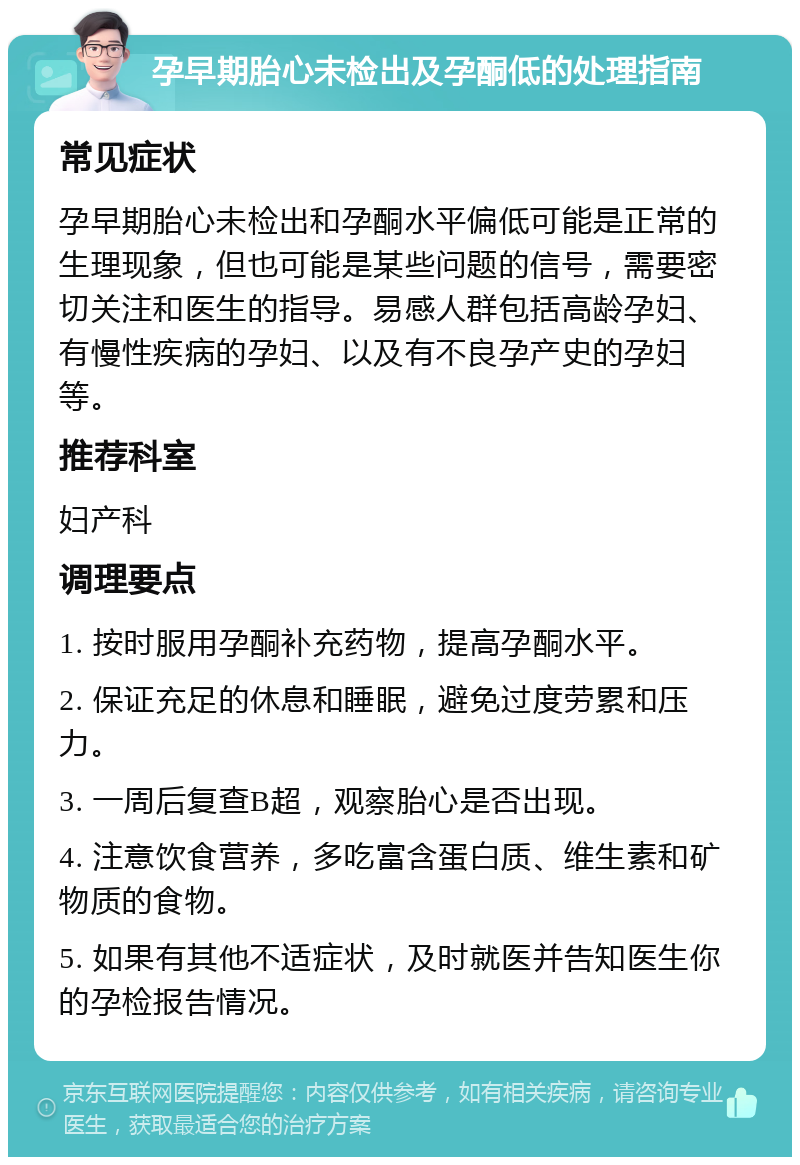 孕早期胎心未检出及孕酮低的处理指南 常见症状 孕早期胎心未检出和孕酮水平偏低可能是正常的生理现象，但也可能是某些问题的信号，需要密切关注和医生的指导。易感人群包括高龄孕妇、有慢性疾病的孕妇、以及有不良孕产史的孕妇等。 推荐科室 妇产科 调理要点 1. 按时服用孕酮补充药物，提高孕酮水平。 2. 保证充足的休息和睡眠，避免过度劳累和压力。 3. 一周后复查B超，观察胎心是否出现。 4. 注意饮食营养，多吃富含蛋白质、维生素和矿物质的食物。 5. 如果有其他不适症状，及时就医并告知医生你的孕检报告情况。