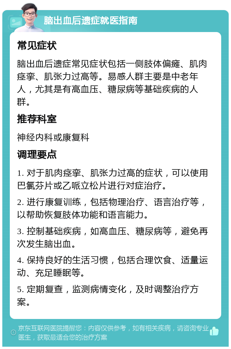 脑出血后遗症就医指南 常见症状 脑出血后遗症常见症状包括一侧肢体偏瘫、肌肉痉挛、肌张力过高等。易感人群主要是中老年人，尤其是有高血压、糖尿病等基础疾病的人群。 推荐科室 神经内科或康复科 调理要点 1. 对于肌肉痉挛、肌张力过高的症状，可以使用巴氯芬片或乙哌立松片进行对症治疗。 2. 进行康复训练，包括物理治疗、语言治疗等，以帮助恢复肢体功能和语言能力。 3. 控制基础疾病，如高血压、糖尿病等，避免再次发生脑出血。 4. 保持良好的生活习惯，包括合理饮食、适量运动、充足睡眠等。 5. 定期复查，监测病情变化，及时调整治疗方案。