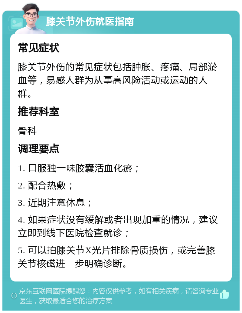 膝关节外伤就医指南 常见症状 膝关节外伤的常见症状包括肿胀、疼痛、局部淤血等，易感人群为从事高风险活动或运动的人群。 推荐科室 骨科 调理要点 1. 口服独一味胶囊活血化瘀； 2. 配合热敷； 3. 近期注意休息； 4. 如果症状没有缓解或者出现加重的情况，建议立即到线下医院检查就诊； 5. 可以拍膝关节X光片排除骨质损伤，或完善膝关节核磁进一步明确诊断。