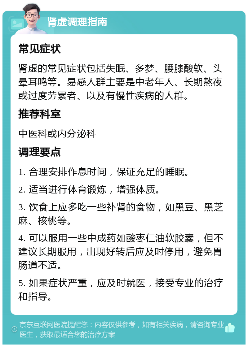 肾虚调理指南 常见症状 肾虚的常见症状包括失眠、多梦、腰膝酸软、头晕耳鸣等。易感人群主要是中老年人、长期熬夜或过度劳累者、以及有慢性疾病的人群。 推荐科室 中医科或内分泌科 调理要点 1. 合理安排作息时间，保证充足的睡眠。 2. 适当进行体育锻炼，增强体质。 3. 饮食上应多吃一些补肾的食物，如黑豆、黑芝麻、核桃等。 4. 可以服用一些中成药如酸枣仁油软胶囊，但不建议长期服用，出现好转后应及时停用，避免胃肠道不适。 5. 如果症状严重，应及时就医，接受专业的治疗和指导。