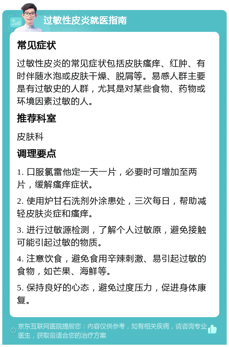 过敏性皮炎就医指南 常见症状 过敏性皮炎的常见症状包括皮肤瘙痒、红肿、有时伴随水泡或皮肤干燥、脱屑等。易感人群主要是有过敏史的人群，尤其是对某些食物、药物或环境因素过敏的人。 推荐科室 皮肤科 调理要点 1. 口服氯雷他定一天一片，必要时可增加至两片，缓解瘙痒症状。 2. 使用炉甘石洗剂外涂患处，三次每日，帮助减轻皮肤炎症和瘙痒。 3. 进行过敏源检测，了解个人过敏原，避免接触可能引起过敏的物质。 4. 注意饮食，避免食用辛辣刺激、易引起过敏的食物，如芒果、海鲜等。 5. 保持良好的心态，避免过度压力，促进身体康复。