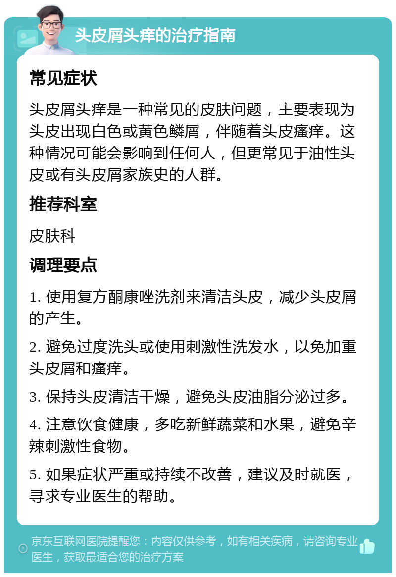 头皮屑头痒的治疗指南 常见症状 头皮屑头痒是一种常见的皮肤问题，主要表现为头皮出现白色或黄色鳞屑，伴随着头皮瘙痒。这种情况可能会影响到任何人，但更常见于油性头皮或有头皮屑家族史的人群。 推荐科室 皮肤科 调理要点 1. 使用复方酮康唑洗剂来清洁头皮，减少头皮屑的产生。 2. 避免过度洗头或使用刺激性洗发水，以免加重头皮屑和瘙痒。 3. 保持头皮清洁干燥，避免头皮油脂分泌过多。 4. 注意饮食健康，多吃新鲜蔬菜和水果，避免辛辣刺激性食物。 5. 如果症状严重或持续不改善，建议及时就医，寻求专业医生的帮助。